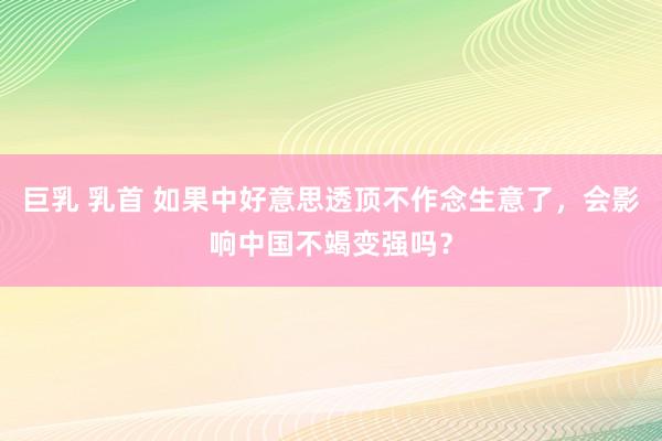 巨乳 乳首 如果中好意思透顶不作念生意了，会影响中国不竭变强吗？