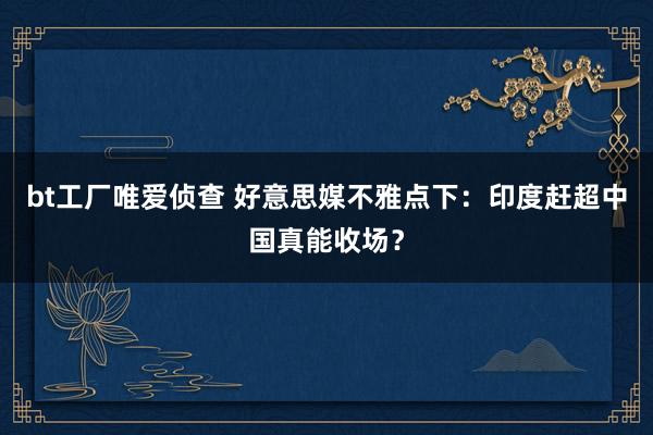 bt工厂唯爱侦查 好意思媒不雅点下：印度赶超中国真能收场？