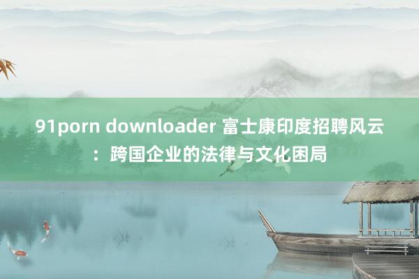 91porn downloader 富士康印度招聘风云：跨国企业的法律与文化困局