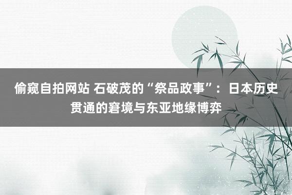 偷窥自拍网站 石破茂的“祭品政事”：日本历史贯通的窘境与东亚地缘博弈