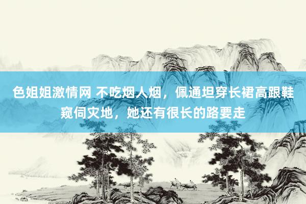 色姐姐激情网 不吃烟人烟，佩通坦穿长裙高跟鞋窥伺灾地，她还有很长的路要走