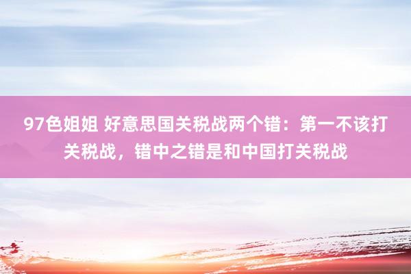97色姐姐 好意思国关税战两个错：第一不该打关税战，错中之错是和中国打关税战