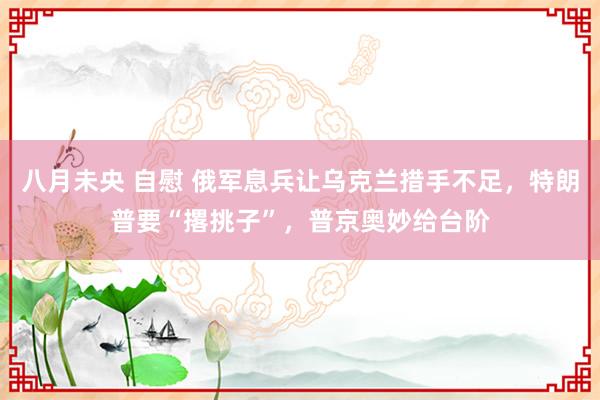 八月未央 自慰 俄军息兵让乌克兰措手不足，特朗普要“撂挑子”，普京奥妙给台阶