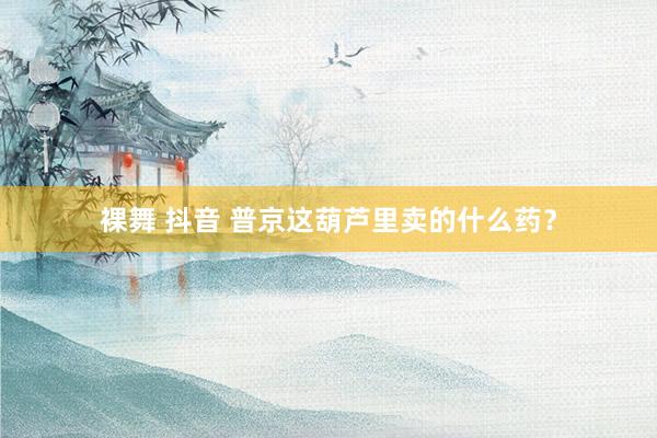 裸舞 抖音 普京这葫芦里卖的什么药？