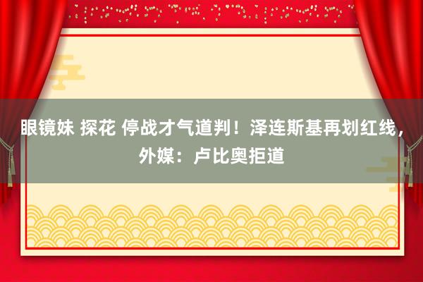 眼镜妹 探花 停战才气道判！泽连斯基再划红线，外媒：卢比奥拒道