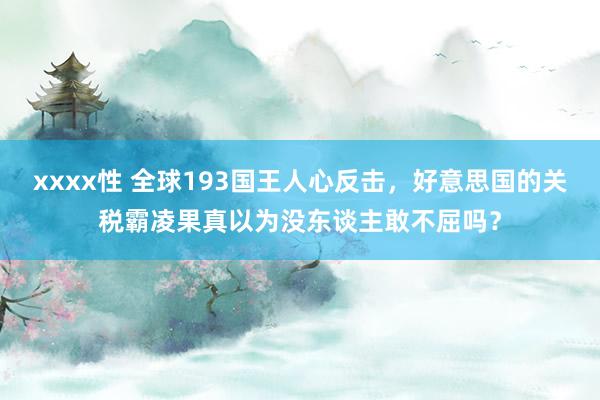 xxxx性 全球193国王人心反击，好意思国的关税霸凌果真以为没东谈主敢不屈吗？