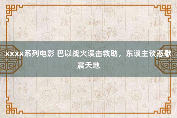 xxxx系列电影 巴以战火误击救助，东谈主谈悲歌震天地