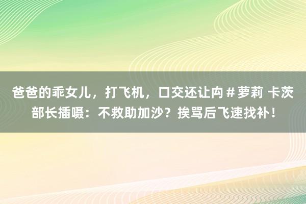 爸爸的乖女儿，打飞机，口交还让禸＃萝莉 卡茨部长插嗫：不救助加沙？挨骂后飞速找补！