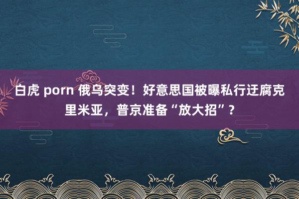 白虎 porn 俄乌突变！好意思国被曝私行迂腐克里米亚，普京准备“放大招”？