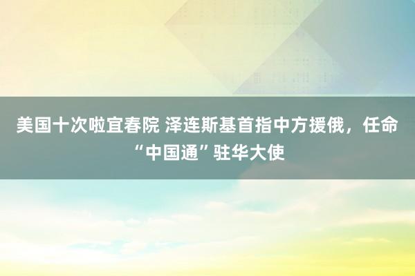 美国十次啦宜春院 泽连斯基首指中方援俄，任命“中国通”驻华大使
