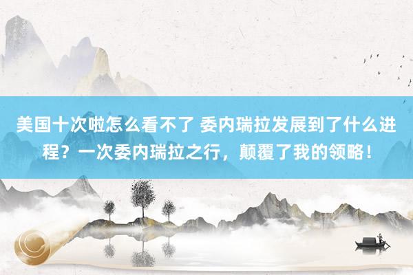 美国十次啦怎么看不了 委内瑞拉发展到了什么进程？一次委内瑞拉之行，颠覆了我的领略！