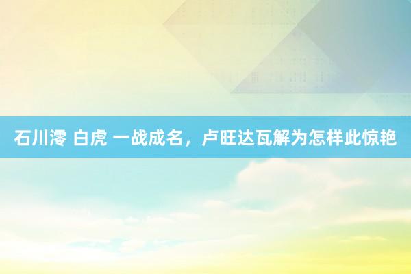 石川澪 白虎 一战成名，卢旺达瓦解为怎样此惊艳
