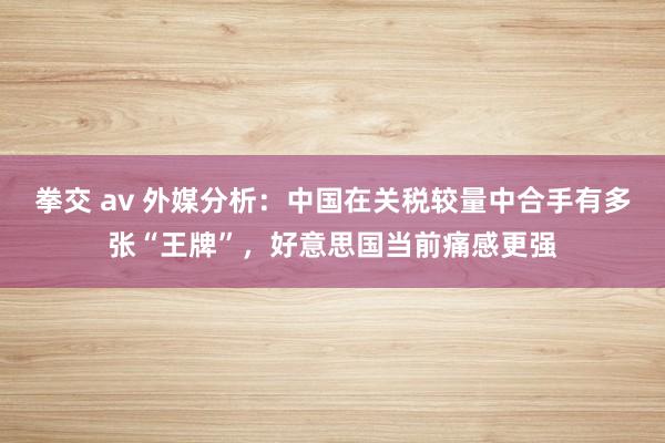 拳交 av 外媒分析：中国在关税较量中合手有多张“王牌”，好意思国当前痛感更强
