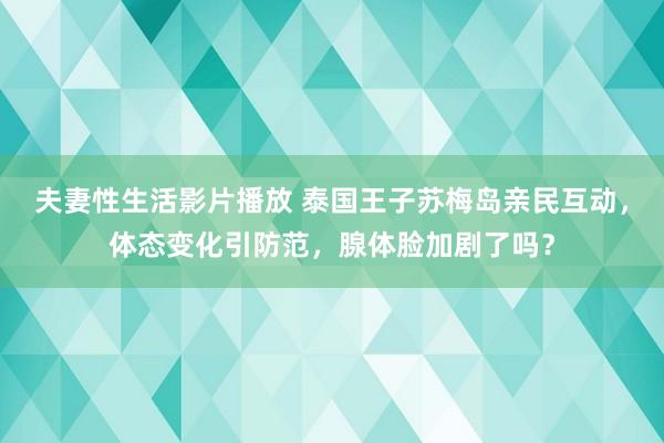 夫妻性生活影片播放 泰国王子苏梅岛亲民互动，体态变化引防范，腺体脸加剧了吗？