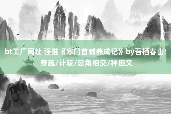 bt工厂网址 强推《寒门首辅养成记》by吾栖春山! 穿越/计较/总角相交/种田文