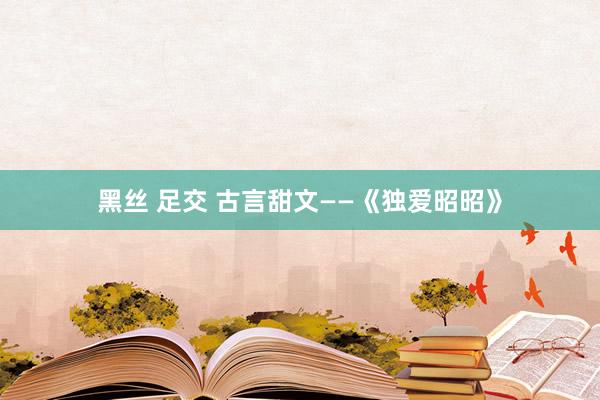 黑丝 足交 古言甜文——《独爱昭昭》