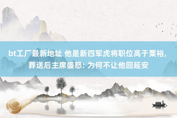 bt工厂最新地址 他是新四军虎将职位高于粟裕, 葬送后主席盛怒: 为何不让他回延安