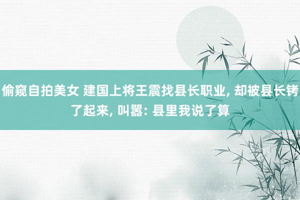 偷窥自拍美女 建国上将王震找县长职业, 却被县长铐了起来, 叫嚣: 县里我说了算
