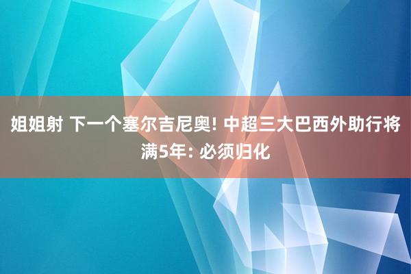 姐姐射 下一个塞尔吉尼奥! 中超三大巴西外助行将满5年: 必须归化