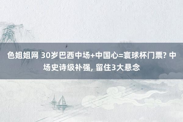 色姐姐网 30岁巴西中场+中国心=寰球杯门票? 中场史诗级补强, 留住3大悬念