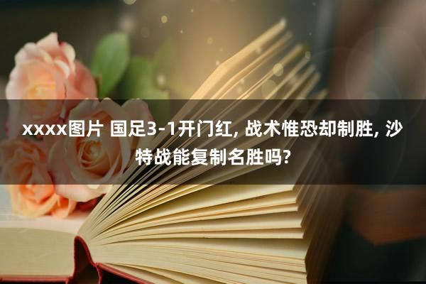 xxxx图片 国足3-1开门红, 战术惟恐却制胜, 沙特战能复制名胜吗?