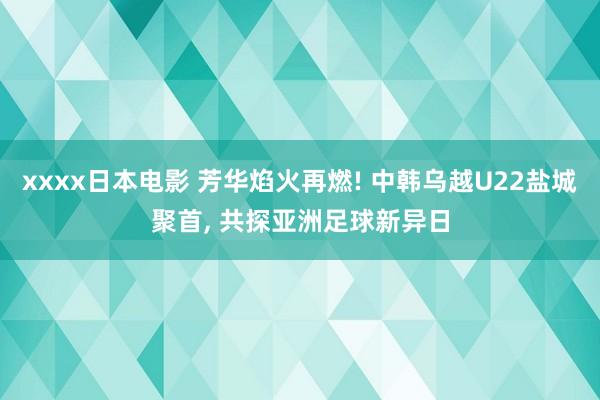 xxxx日本电影 芳华焰火再燃! 中韩乌越U22盐城聚首, 共探亚洲足球新异日
