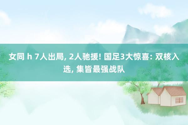 女同 h 7人出局, 2人驰援! 国足3大惊喜: 双核入选, 集皆最强战队