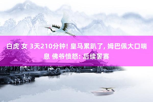 白虎 女 3天210分钟! 皇马累趴了, 姆巴佩大口喘息 佛爷愤怒: 后续罢赛