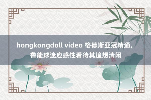 hongkongdoll video 格德斯亚冠精通, 鲁能球迷应感性看待其追想清闲
