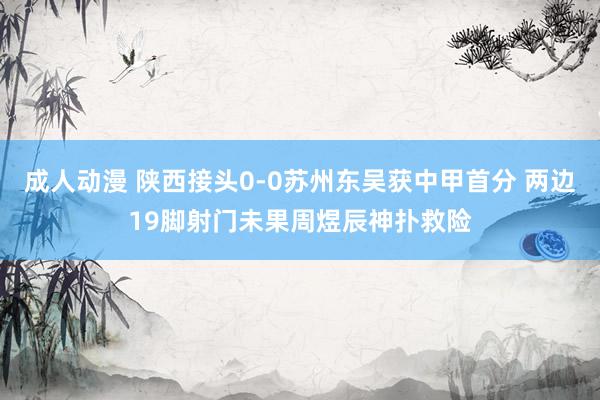 成人动漫 陕西接头0-0苏州东吴获中甲首分 两边19脚射门未果周煜辰神扑救险