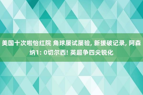 美国十次啦怡红院 角球屡试屡验, 新援破记录, 阿森纳1: 0切尔西! 英超争四尖锐化