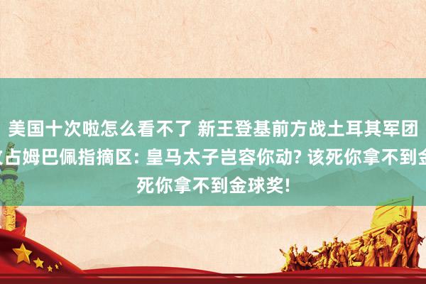 美国十次啦怎么看不了 新王登基前方战土耳其军团连夜攻占姆巴佩指摘区: 皇马太子岂容你动? 该死你拿不到金球奖!