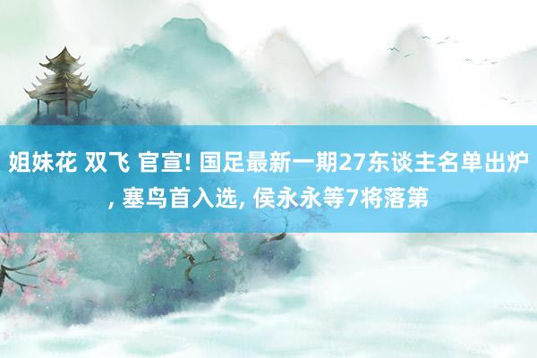 姐妹花 双飞 官宣! 国足最新一期27东谈主名单出炉, 塞鸟首入选, 侯永永等7将落第