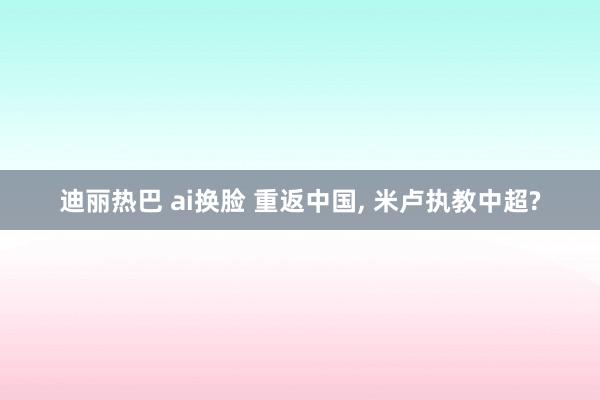 迪丽热巴 ai换脸 重返中国, 米卢执教中超?