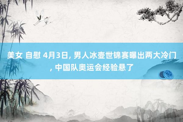 美女 自慰 4月3日, 男人冰壶世锦赛曝出两大冷门, 中国队奥运会经验悬了