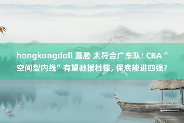 hongkongdoll 露脸 太符合广东队! CBA“空间型内线”有望驰援杜锋, 保底能进四强?
