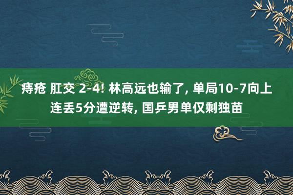 痔疮 肛交 2-4! 林高远也输了, 单局10-7向上连丢5分遭逆转, 国乒男单仅剩独苗