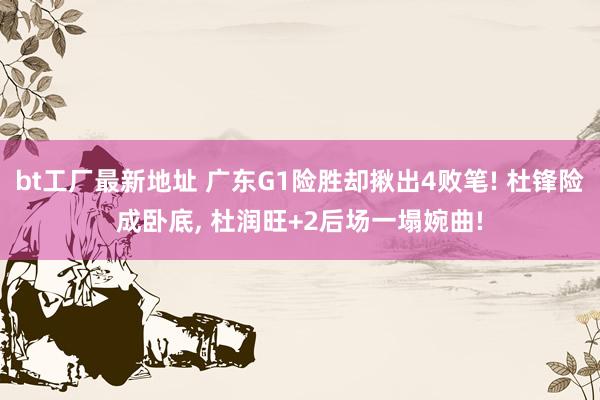 bt工厂最新地址 广东G1险胜却揪出4败笔! 杜锋险成卧底, 杜润旺+2后场一塌婉曲!