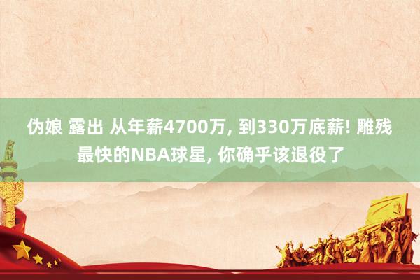 伪娘 露出 从年薪4700万, 到330万底薪! 雕残最快的NBA球星, 你确乎该退役了