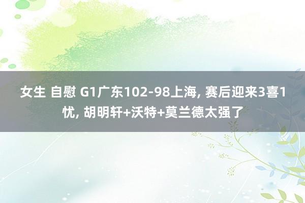 女生 自慰 G1广东102-98上海, 赛后迎来3喜1忧, 胡明轩+沃特+莫兰德太强了