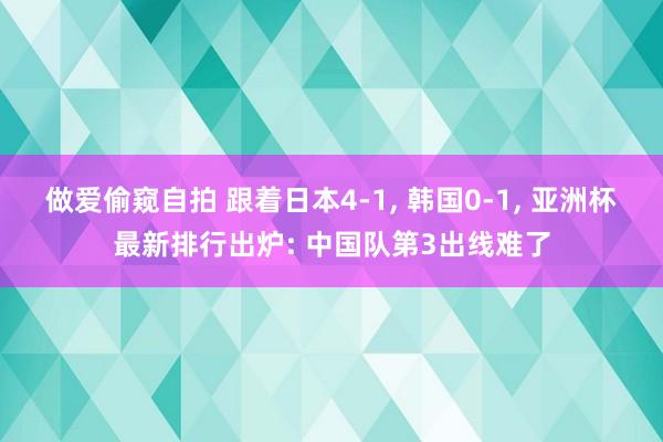 做爱偷窥自拍 跟着日本4-1, 韩国0-1, 亚洲杯最新排行出炉: 中国队第3出线难了