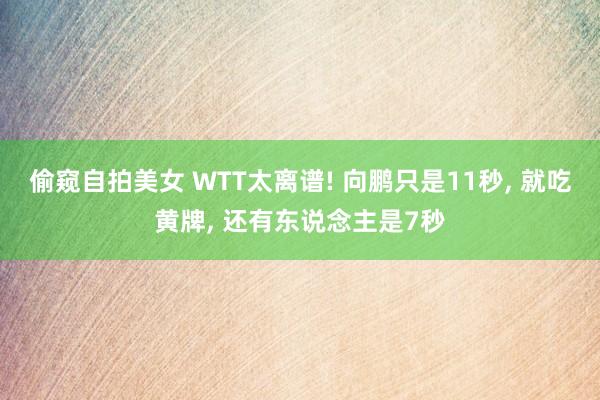 偷窥自拍美女 WTT太离谱! 向鹏只是11秒, 就吃黄牌, 还有东说念主是7秒