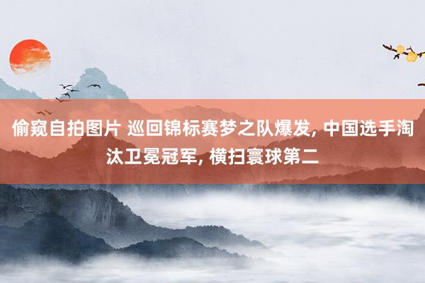 偷窥自拍图片 巡回锦标赛梦之队爆发, 中国选手淘汰卫冕冠军, 横扫寰球第二