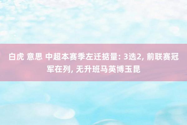 白虎 意思 中超本赛季左迁掂量: 3选2, 前联赛冠军在列, 无升班马英博玉昆