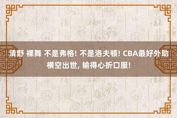 清野 裸舞 不是弗格! 不是洛夫顿! CBA最好外助横空出世, 输得心折口服!