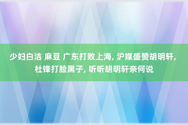 少妇白洁 麻豆 广东打败上海, 沪媒盛赞胡明轩, 杜锋打脸黑子, 听听胡明轩奈何说