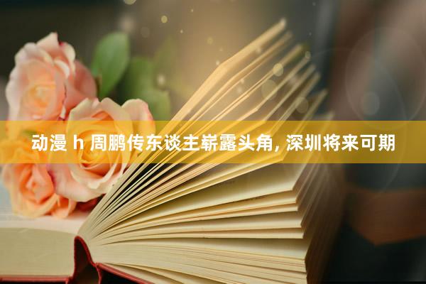 动漫 h 周鹏传东谈主崭露头角, 深圳将来可期