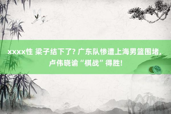 xxxx性 梁子结下了? 广东队惨遭上海男篮围堵, 卢伟晓谕“棋战”得胜!