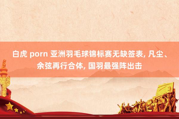 白虎 porn 亚洲羽毛球锦标赛无缺签表, 凡尘、余弦再行合体, 国羽最强阵出击