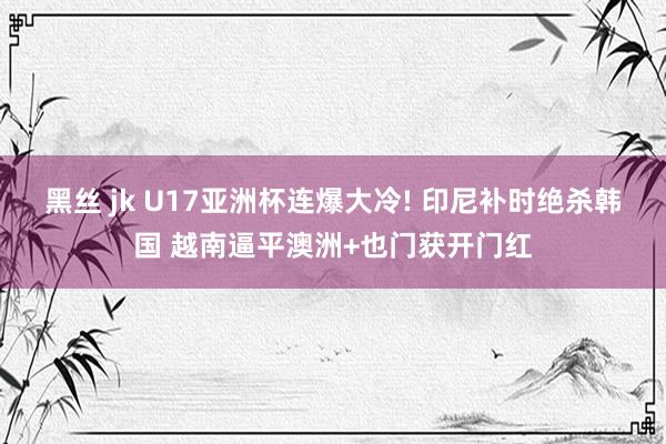 黑丝 jk U17亚洲杯连爆大冷! 印尼补时绝杀韩国 越南逼平澳洲+也门获开门红